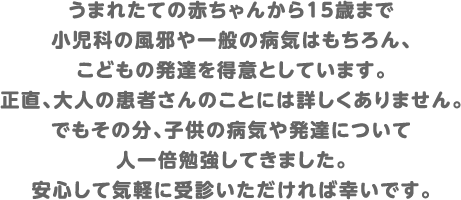 うまれたての赤ちゃんから15歳まで小児科の風邪や一般の病気はもちろん、こどもの発達を得意としています。正直、大人の患者さんのことには詳しくありません。でもその分、子供の病気や発達について人一倍勉強してきました。安心して気軽に受診いただければ幸いです。